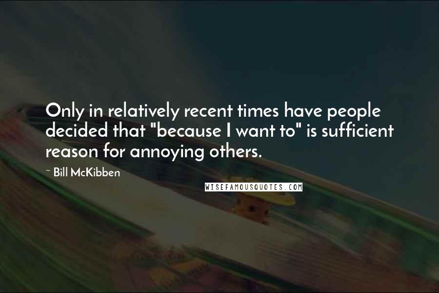 Bill McKibben Quotes: Only in relatively recent times have people decided that "because I want to" is sufficient reason for annoying others.