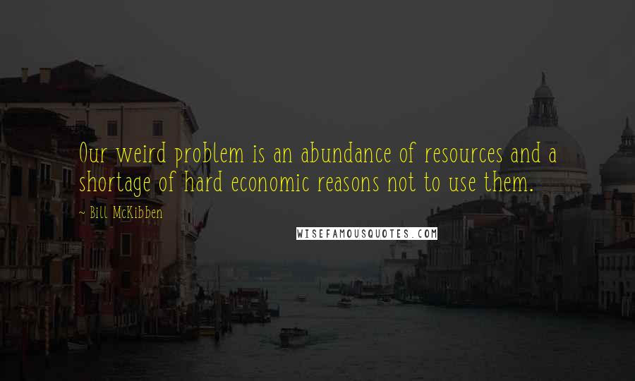 Bill McKibben Quotes: Our weird problem is an abundance of resources and a shortage of hard economic reasons not to use them.