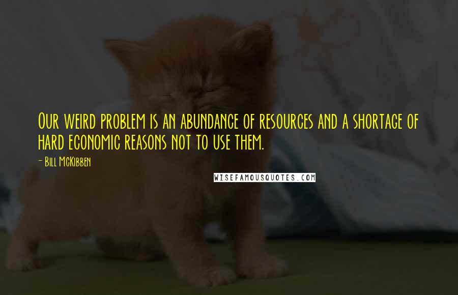 Bill McKibben Quotes: Our weird problem is an abundance of resources and a shortage of hard economic reasons not to use them.
