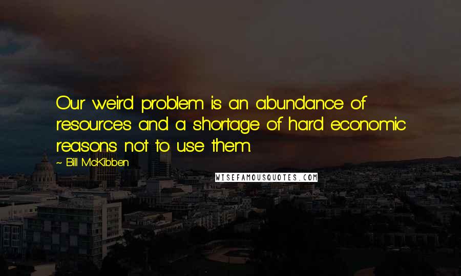 Bill McKibben Quotes: Our weird problem is an abundance of resources and a shortage of hard economic reasons not to use them.