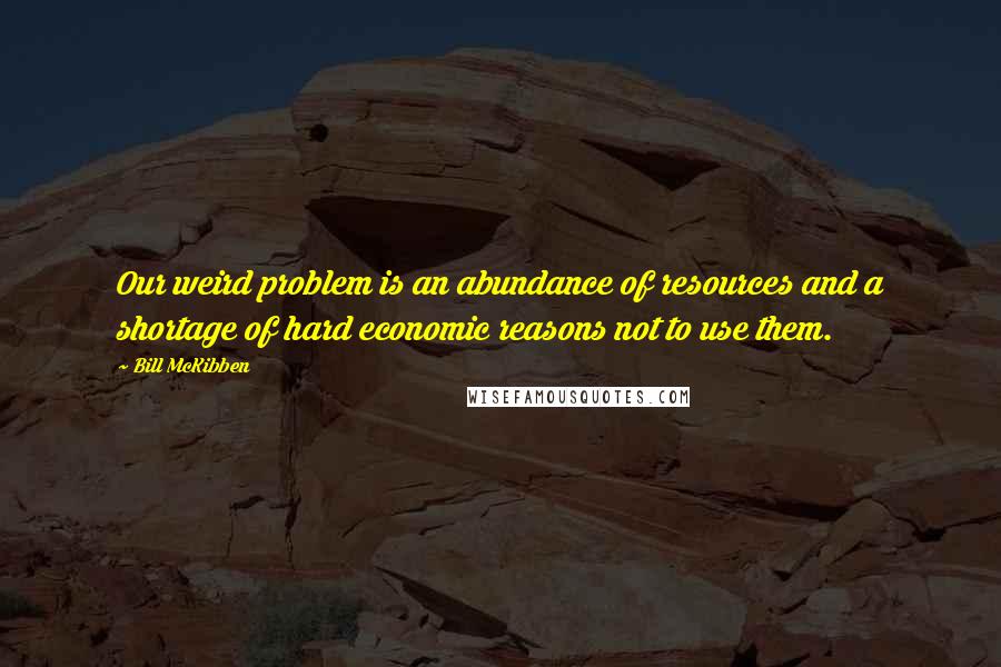 Bill McKibben Quotes: Our weird problem is an abundance of resources and a shortage of hard economic reasons not to use them.