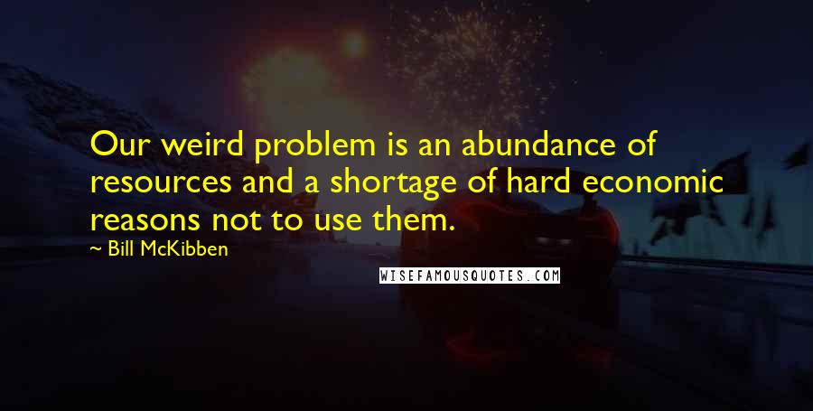 Bill McKibben Quotes: Our weird problem is an abundance of resources and a shortage of hard economic reasons not to use them.