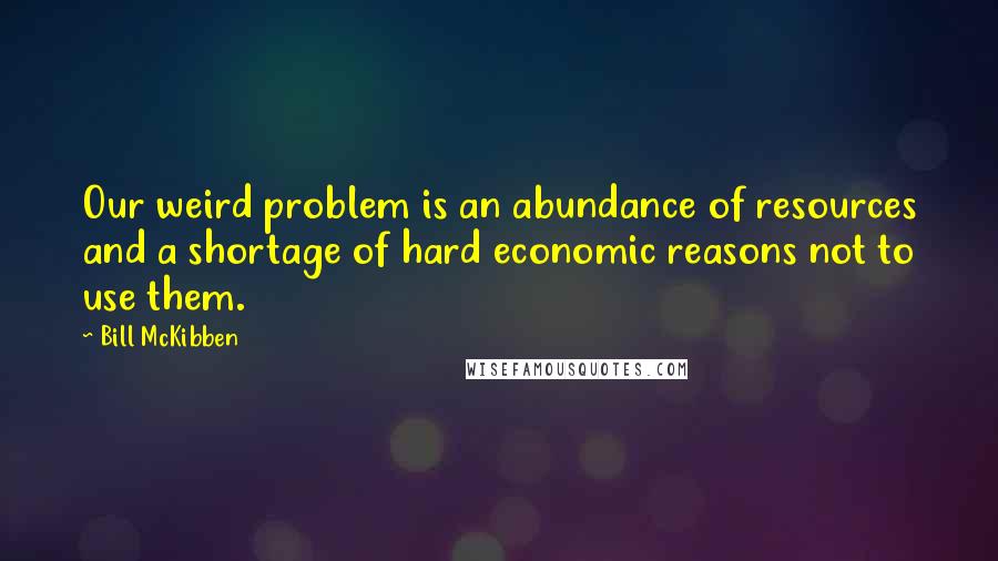 Bill McKibben Quotes: Our weird problem is an abundance of resources and a shortage of hard economic reasons not to use them.