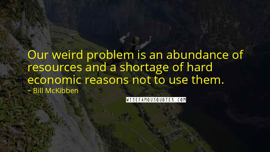 Bill McKibben Quotes: Our weird problem is an abundance of resources and a shortage of hard economic reasons not to use them.