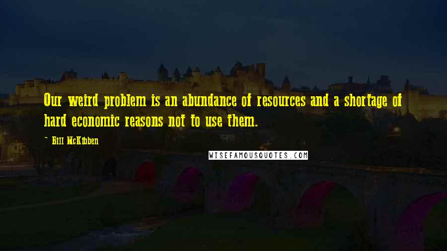 Bill McKibben Quotes: Our weird problem is an abundance of resources and a shortage of hard economic reasons not to use them.