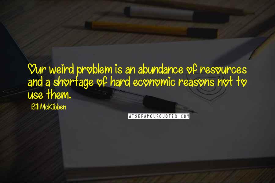 Bill McKibben Quotes: Our weird problem is an abundance of resources and a shortage of hard economic reasons not to use them.