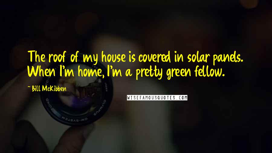 Bill McKibben Quotes: The roof of my house is covered in solar panels. When I'm home, I'm a pretty green fellow.