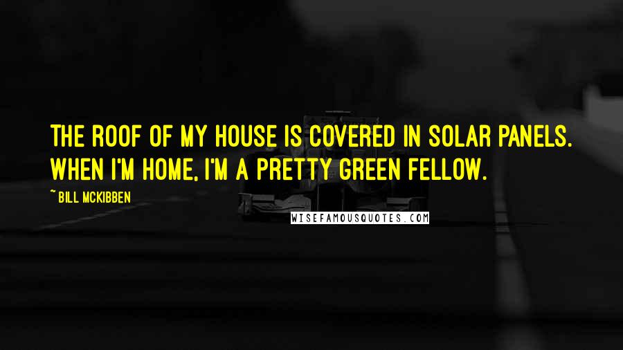 Bill McKibben Quotes: The roof of my house is covered in solar panels. When I'm home, I'm a pretty green fellow.