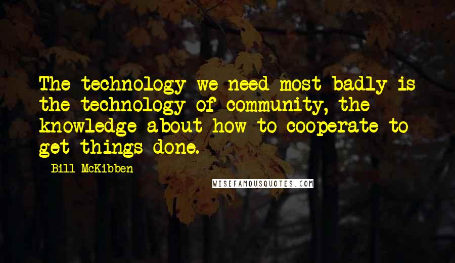 Bill McKibben Quotes: The technology we need most badly is the technology of community, the knowledge about how to cooperate to get things done.