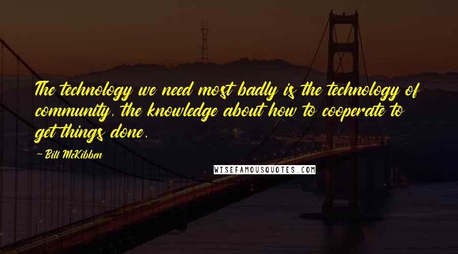 Bill McKibben Quotes: The technology we need most badly is the technology of community, the knowledge about how to cooperate to get things done.