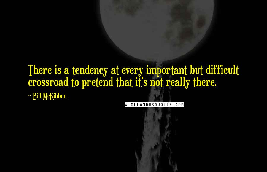 Bill McKibben Quotes: There is a tendency at every important but difficult crossroad to pretend that it's not really there.