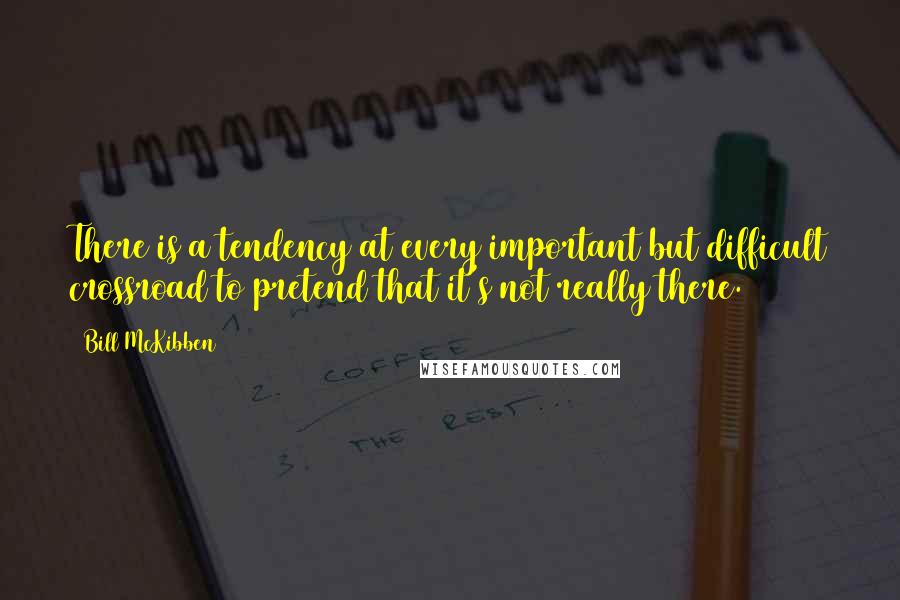 Bill McKibben Quotes: There is a tendency at every important but difficult crossroad to pretend that it's not really there.