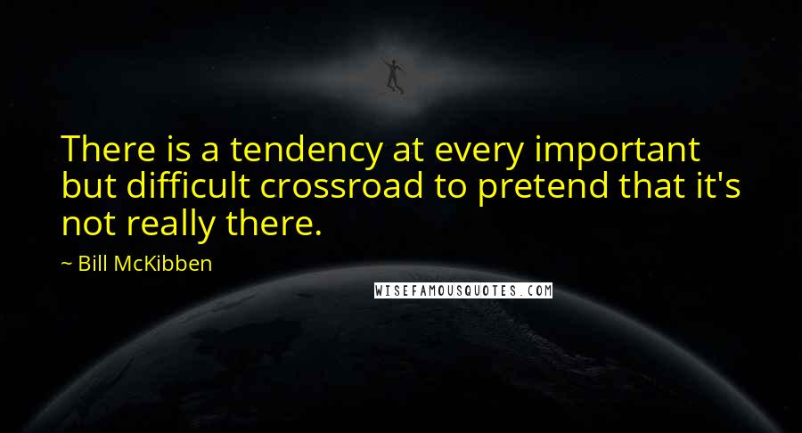 Bill McKibben Quotes: There is a tendency at every important but difficult crossroad to pretend that it's not really there.