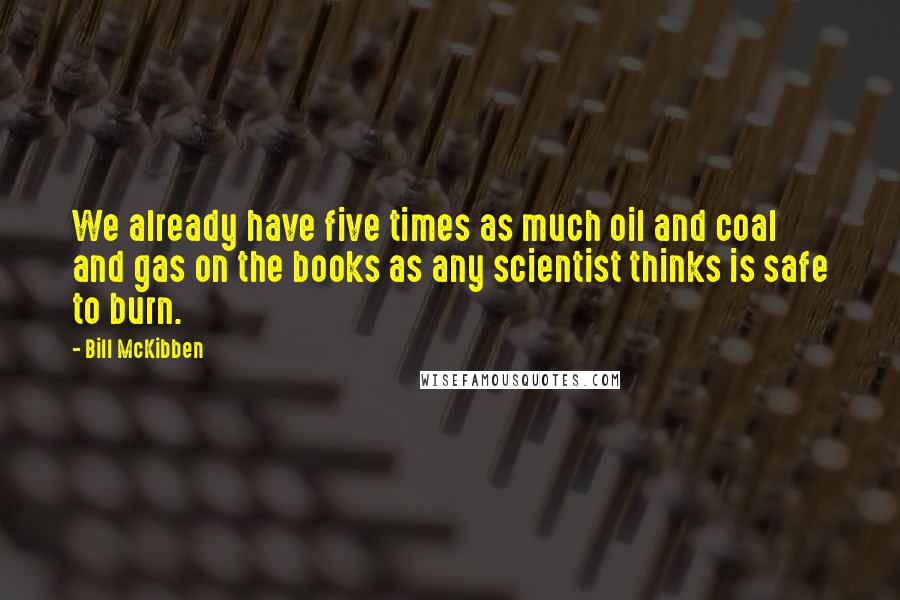 Bill McKibben Quotes: We already have five times as much oil and coal and gas on the books as any scientist thinks is safe to burn.