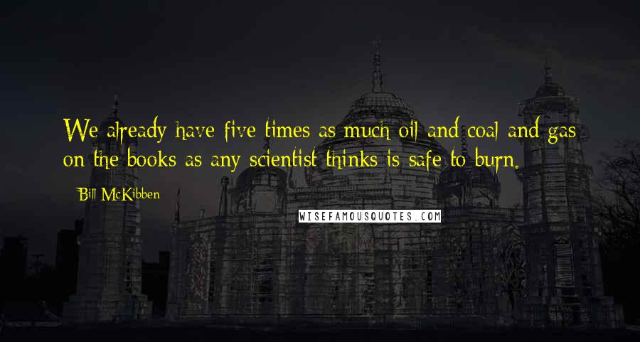 Bill McKibben Quotes: We already have five times as much oil and coal and gas on the books as any scientist thinks is safe to burn.