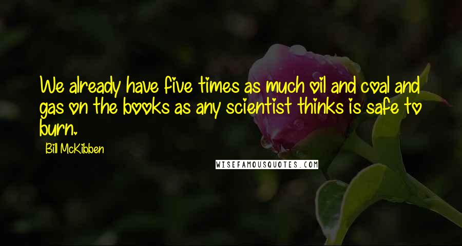 Bill McKibben Quotes: We already have five times as much oil and coal and gas on the books as any scientist thinks is safe to burn.