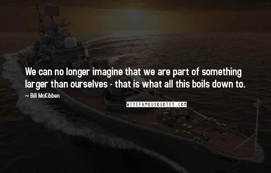 Bill McKibben Quotes: We can no longer imagine that we are part of something larger than ourselves - that is what all this boils down to.