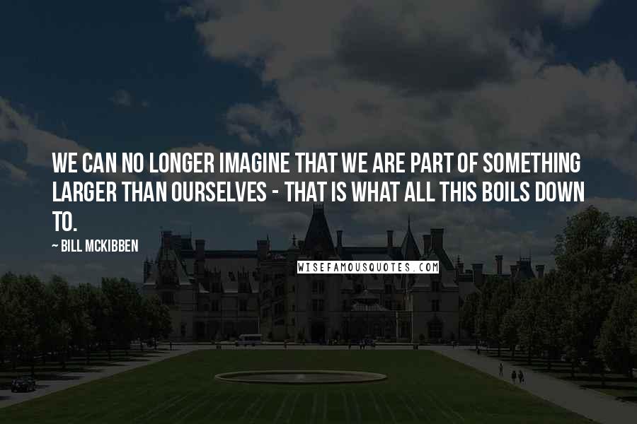 Bill McKibben Quotes: We can no longer imagine that we are part of something larger than ourselves - that is what all this boils down to.