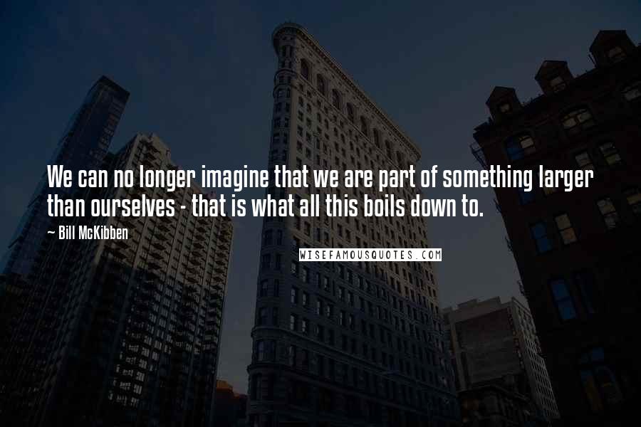 Bill McKibben Quotes: We can no longer imagine that we are part of something larger than ourselves - that is what all this boils down to.