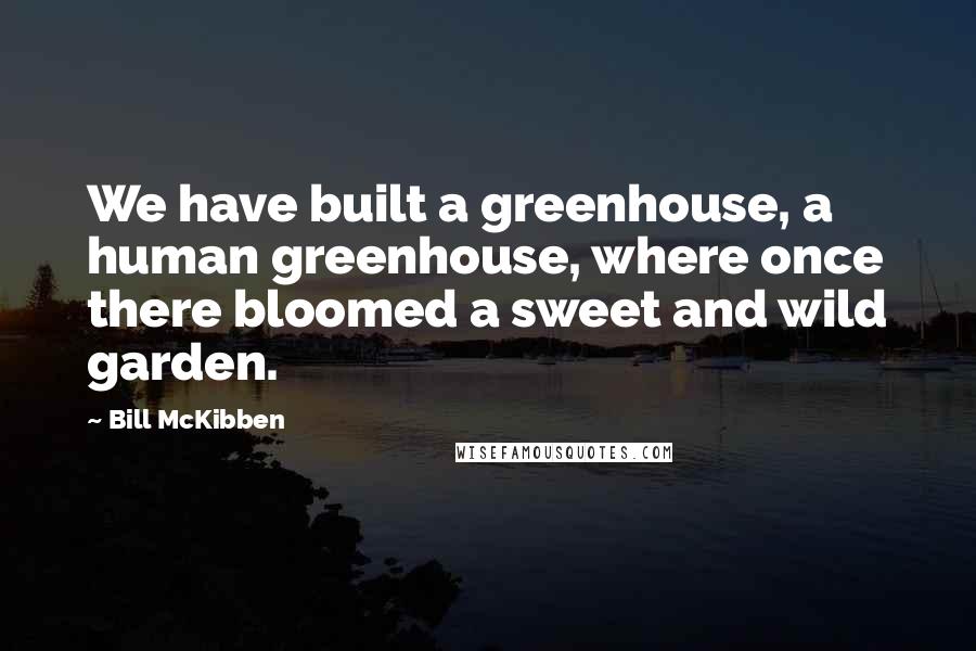 Bill McKibben Quotes: We have built a greenhouse, a human greenhouse, where once there bloomed a sweet and wild garden.