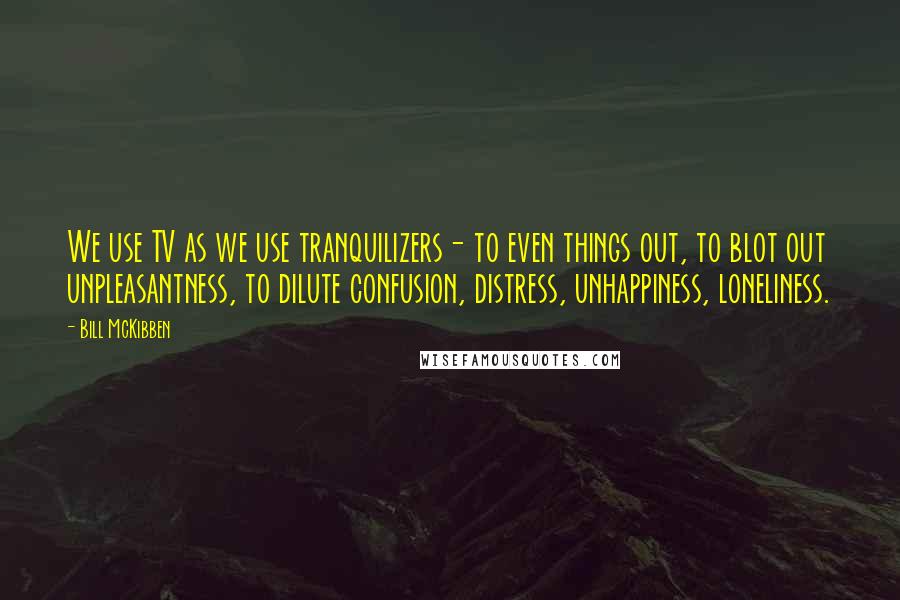 Bill McKibben Quotes: We use TV as we use tranquilizers- to even things out, to blot out unpleasantness, to dilute confusion, distress, unhappiness, loneliness.