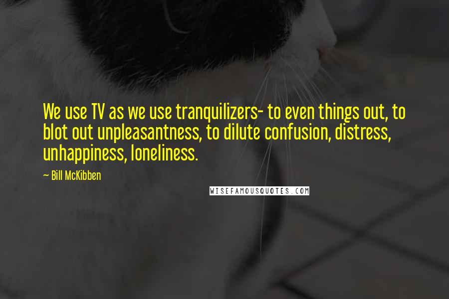 Bill McKibben Quotes: We use TV as we use tranquilizers- to even things out, to blot out unpleasantness, to dilute confusion, distress, unhappiness, loneliness.