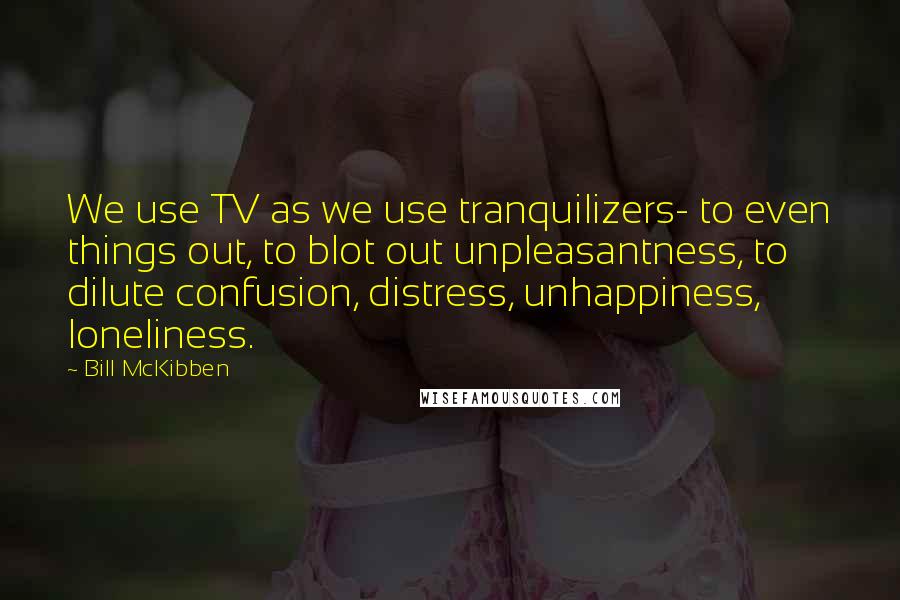 Bill McKibben Quotes: We use TV as we use tranquilizers- to even things out, to blot out unpleasantness, to dilute confusion, distress, unhappiness, loneliness.