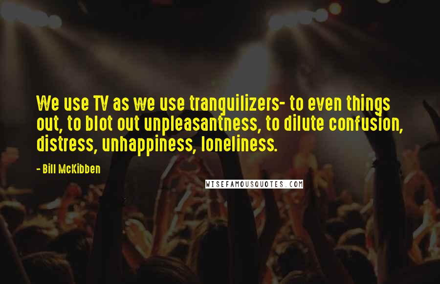 Bill McKibben Quotes: We use TV as we use tranquilizers- to even things out, to blot out unpleasantness, to dilute confusion, distress, unhappiness, loneliness.