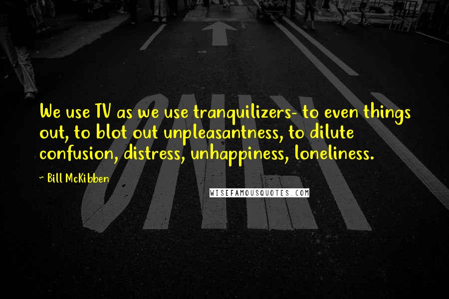 Bill McKibben Quotes: We use TV as we use tranquilizers- to even things out, to blot out unpleasantness, to dilute confusion, distress, unhappiness, loneliness.