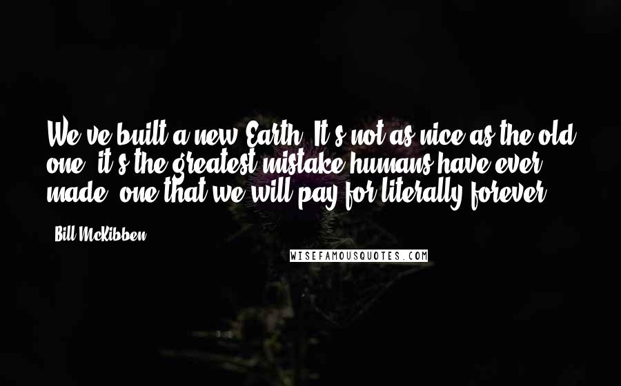 Bill McKibben Quotes: We've built a new Earth. It's not as nice as the old one; it's the greatest mistake humans have ever made, one that we will pay for literally forever.