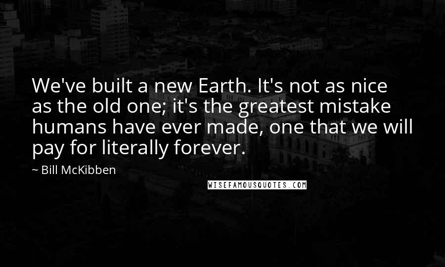 Bill McKibben Quotes: We've built a new Earth. It's not as nice as the old one; it's the greatest mistake humans have ever made, one that we will pay for literally forever.