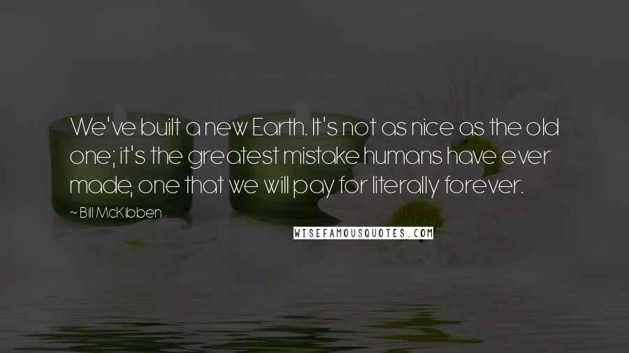 Bill McKibben Quotes: We've built a new Earth. It's not as nice as the old one; it's the greatest mistake humans have ever made, one that we will pay for literally forever.