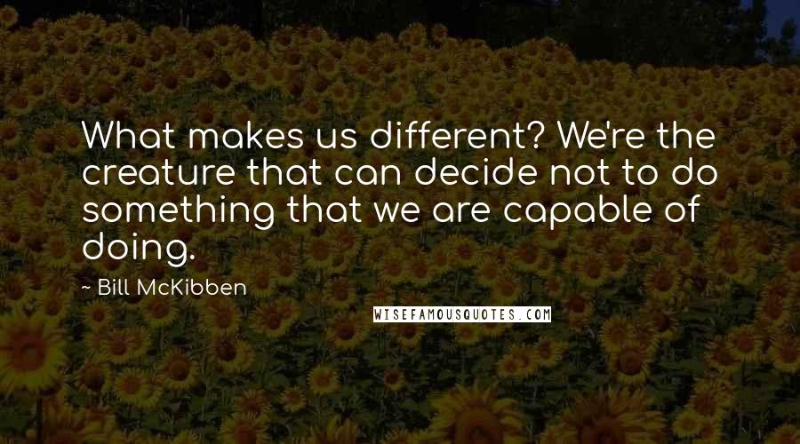 Bill McKibben Quotes: What makes us different? We're the creature that can decide not to do something that we are capable of doing.