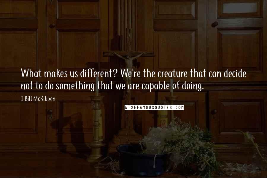 Bill McKibben Quotes: What makes us different? We're the creature that can decide not to do something that we are capable of doing.