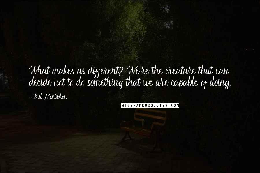 Bill McKibben Quotes: What makes us different? We're the creature that can decide not to do something that we are capable of doing.