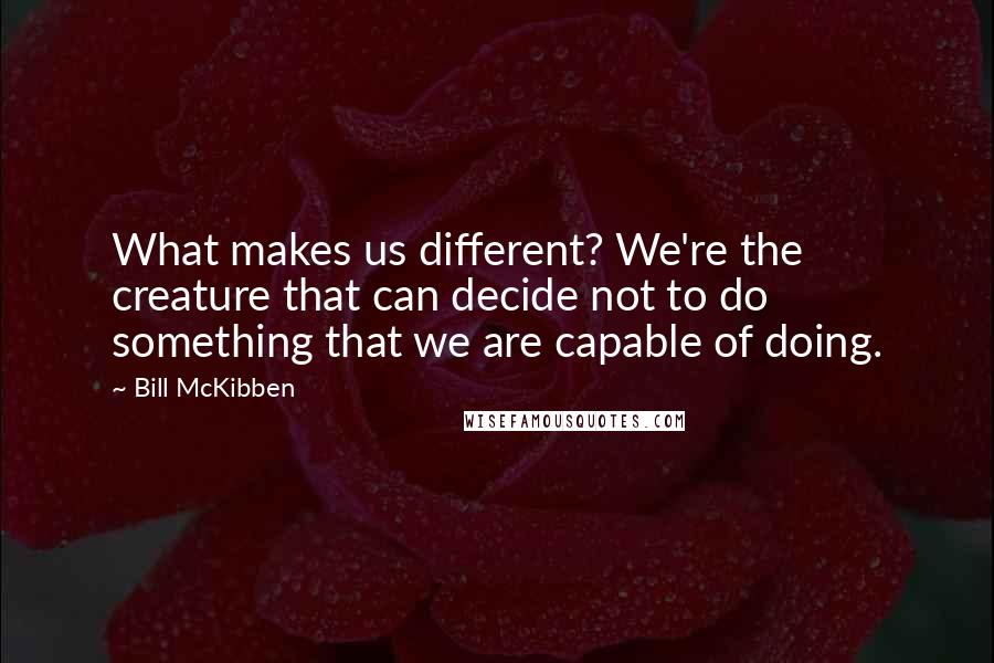 Bill McKibben Quotes: What makes us different? We're the creature that can decide not to do something that we are capable of doing.