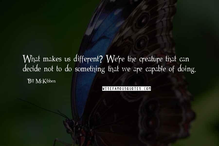 Bill McKibben Quotes: What makes us different? We're the creature that can decide not to do something that we are capable of doing.