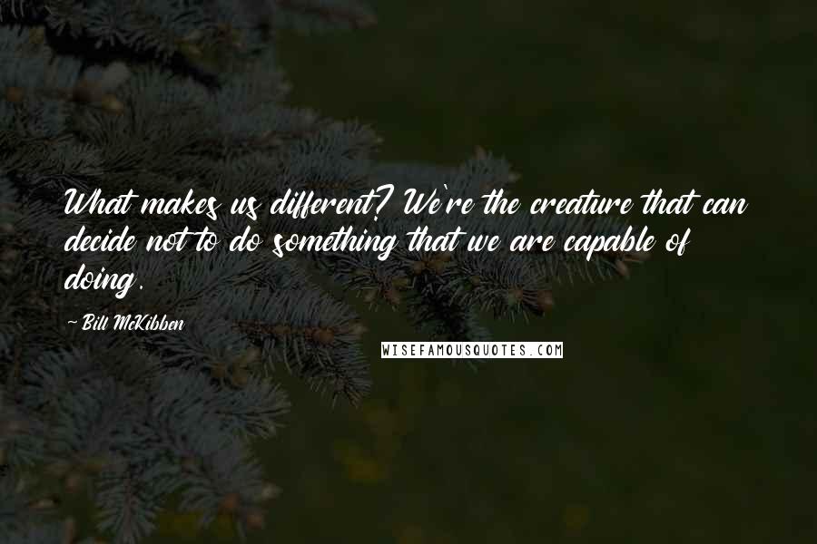 Bill McKibben Quotes: What makes us different? We're the creature that can decide not to do something that we are capable of doing.