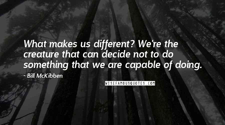 Bill McKibben Quotes: What makes us different? We're the creature that can decide not to do something that we are capable of doing.