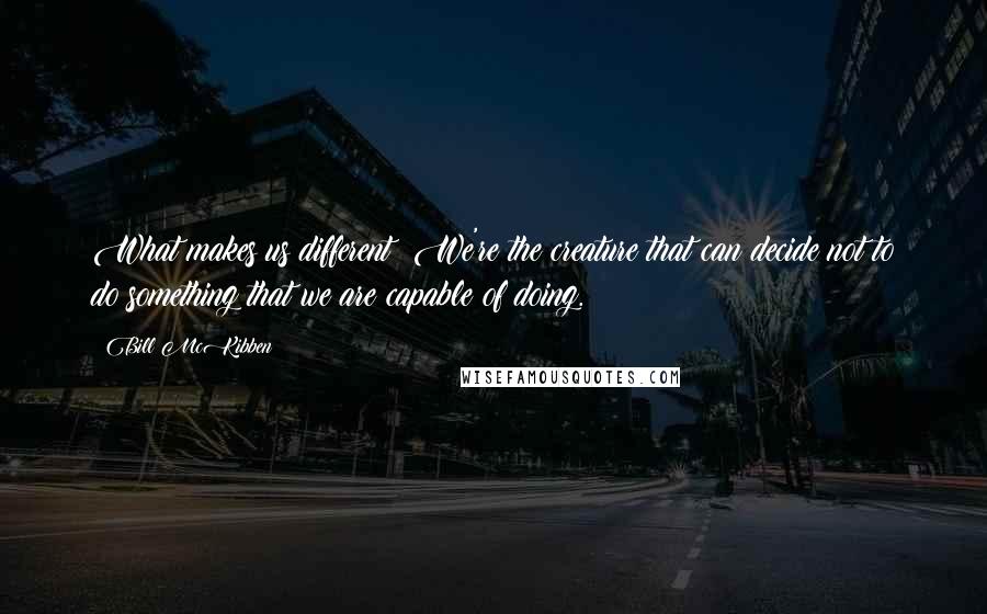 Bill McKibben Quotes: What makes us different? We're the creature that can decide not to do something that we are capable of doing.