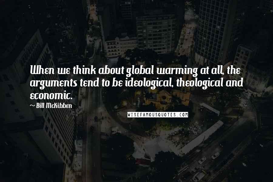 Bill McKibben Quotes: When we think about global warming at all, the arguments tend to be ideological, theological and economic.