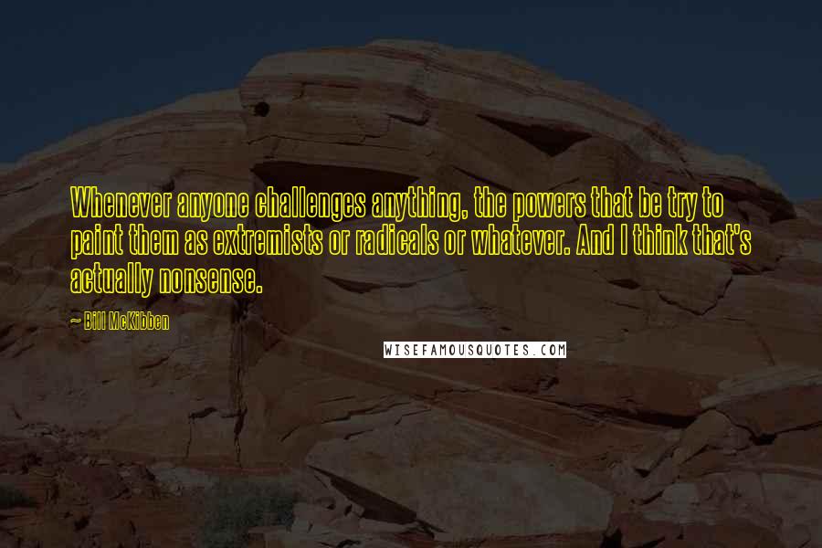 Bill McKibben Quotes: Whenever anyone challenges anything, the powers that be try to paint them as extremists or radicals or whatever. And I think that's actually nonsense.