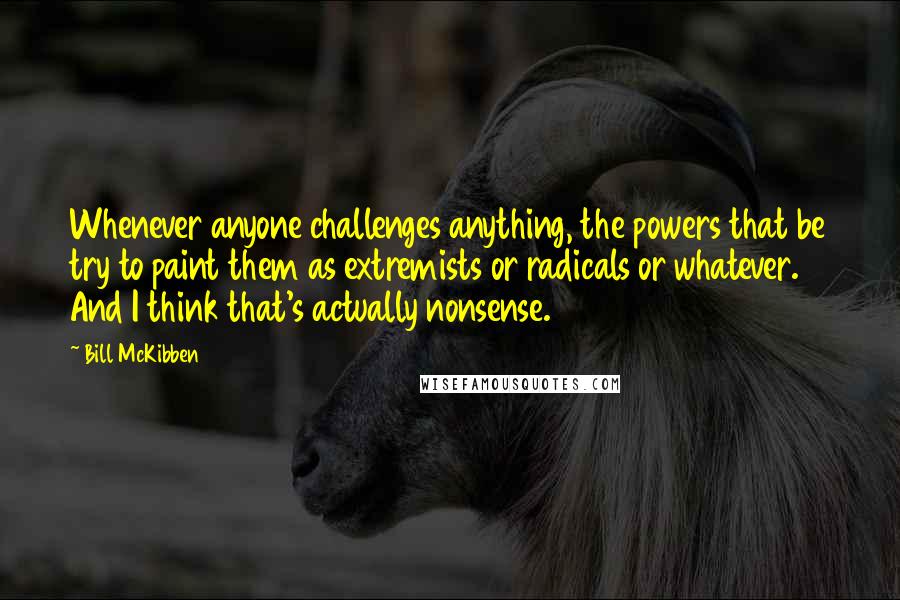 Bill McKibben Quotes: Whenever anyone challenges anything, the powers that be try to paint them as extremists or radicals or whatever. And I think that's actually nonsense.