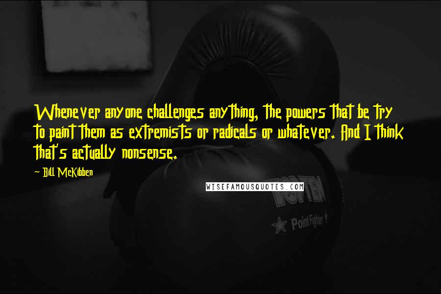 Bill McKibben Quotes: Whenever anyone challenges anything, the powers that be try to paint them as extremists or radicals or whatever. And I think that's actually nonsense.