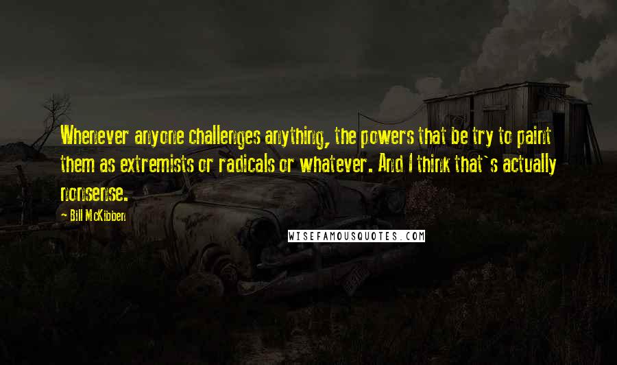 Bill McKibben Quotes: Whenever anyone challenges anything, the powers that be try to paint them as extremists or radicals or whatever. And I think that's actually nonsense.