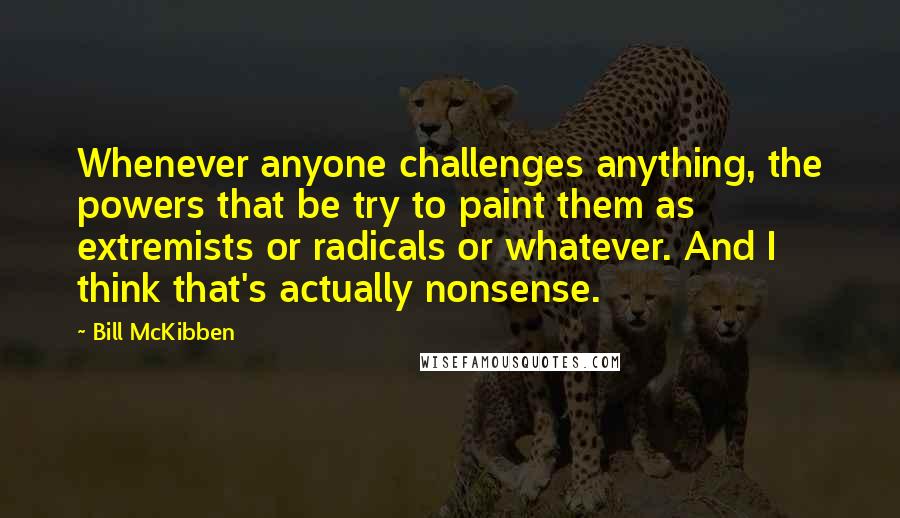 Bill McKibben Quotes: Whenever anyone challenges anything, the powers that be try to paint them as extremists or radicals or whatever. And I think that's actually nonsense.