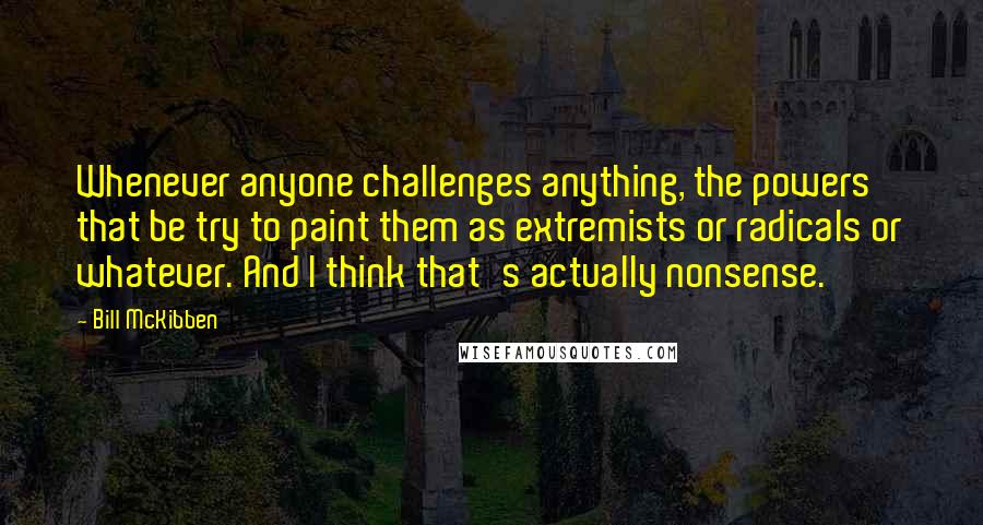 Bill McKibben Quotes: Whenever anyone challenges anything, the powers that be try to paint them as extremists or radicals or whatever. And I think that's actually nonsense.