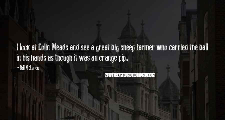 Bill McLaren Quotes: I look at Colin Meads and see a great big sheep farmer who carried the ball in his hands as though it was an orange pip.