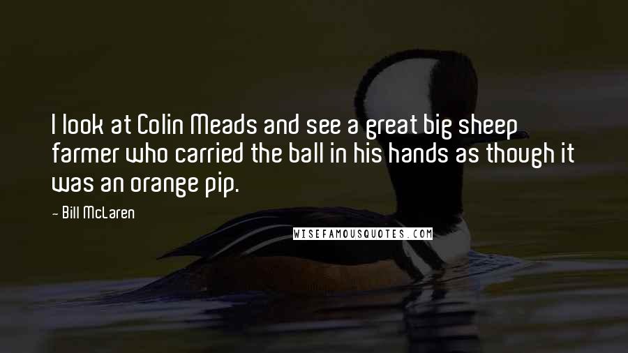 Bill McLaren Quotes: I look at Colin Meads and see a great big sheep farmer who carried the ball in his hands as though it was an orange pip.