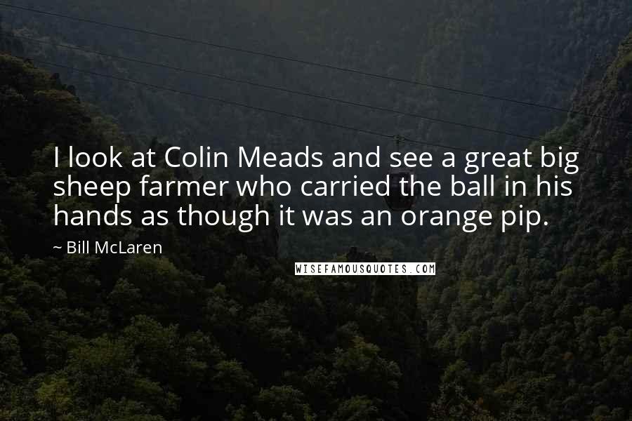 Bill McLaren Quotes: I look at Colin Meads and see a great big sheep farmer who carried the ball in his hands as though it was an orange pip.